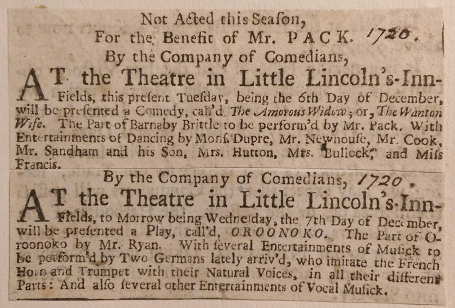 Alt Text:  [1720] Not Acted this Season, For the Benefit of Mr. Pack. By the Company of Comedians, At the Theatre in Little Lincoln’s-Inn-Fields, this present Tuesday, being the 6th Day of December, will be presented a Comedy, call’d The Amorous Widow; or, The Wanton Wife. The part of Barnaby Brittle to be perform’d by Mr. Pac. With Entertainments of Dancing by Mons. Dupre, Mr. Newhouse, Mr. Cook, Mr. Sandham and his Son, Mrs. Hutton, Mrs. Bullock, and Miss Francis.   [1720] By the Company of Comedians, At the Theatre in Little Lincoln’s-Inn-Fields, to Morrow being Wednesday, the 7th Day of December, will be presented a Play, call’d OROONOKO. The Part of Oroonoko by Mr. Ryan. With several Entertainments of Musick to be performe’d by Two Germans lately arriv’d, who imitate the French Horn and Trumpet with their Natural Voices, in all their different Parts: And also several other Entertainments of Vocal Musick. 