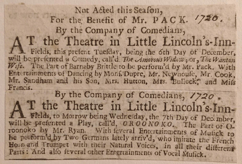 Alt Text:  [1720] Not Acted this Season, For the Benefit of Mr. Pack. By the Company of Comedians, At the Theatre in Little Lincoln’s-Inn-Fields, this present Tuesday, being the 6th Day of December, will be presented a Comedy, call’d The Amorous Widow; or, The Wanton Wife. The part of Barnaby Brittle to be perform’d by Mr. Pac. With Entertainments of Dancing by Mons. Dupre, Mr. Newhouse, Mr. Cook, Mr. Sandham and his Son, Mrs. Hutton, Mrs. Bullock, and Miss Francis.   [1720] By the Company of Comedians, At the Theatre in Little Lincoln’s-Inn-Fields, to Morrow being Wednesday, the 7th Day of December, will be presented a Play, call’d OROONOKO. The Part of Oroonoko by Mr. Ryan. With several Entertainments of Musick to be performe’d by Two Germans lately arriv’d, who imitate the French Horn and Trumpet with their Natural Voices, in all their different Parts: And also several other Entertainments of Vocal Musick. 
